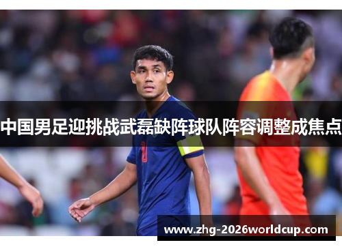 中国男足迎挑战武磊缺阵球队阵容调整成焦点 中国男足迎挑战武磊缺阵球队阵容调整成焦点