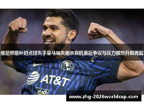 维尼修斯补时点球失手皇马痛失绝杀良机赛后争议与压力骤然升级再起