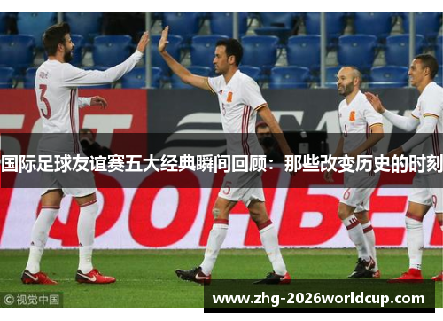 国际足球友谊赛五大经典瞬间回顾:那些改变历史的时刻 国际足球友谊赛五大经典瞬间回顾:那些改变历史的时刻